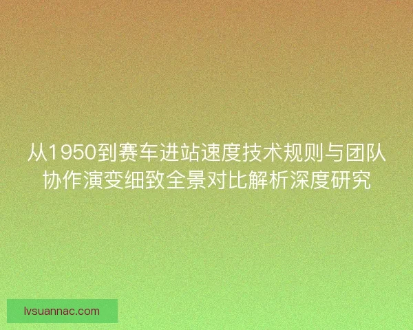 从1950到赛车进站速度技术规则与团队协作演变细致全景对比解析深度研究