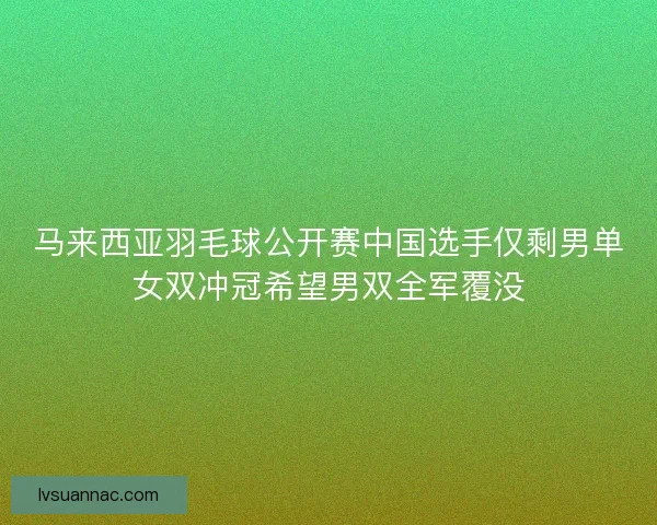 马来西亚羽毛球公开赛中国选手仅剩男单女双冲冠希望男双全军覆没