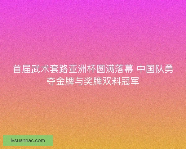 首届武术套路亚洲杯圆满落幕 中国队勇夺金牌与奖牌双料冠军