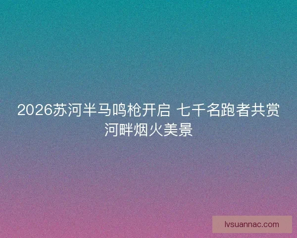2026苏河半马鸣枪开启 七千名跑者共赏河畔烟火美景