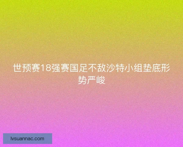 世预赛18强赛国足不敌沙特小组垫底形势严峻